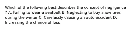 Which of the following best describes the concept of negligence ? A. Failing to wear a seatbelt B. Neglecting to buy snow tires during the winter C. Carelessly causing an auto accident D. Increasing the chance of loss