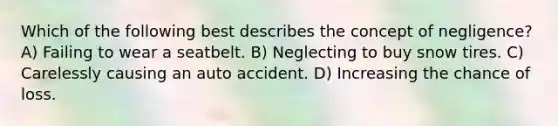 Which of the following best describes the concept of negligence? A) Failing to wear a seatbelt. B) Neglecting to buy snow tires. C) Carelessly causing an auto accident. D) Increasing the chance of loss.