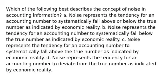 Which of the following best describes the concept of noise in accounting information? a. Noise represents the tendency for an accounting number to systematically fall above or below the true number as indicated by economic reality. b. Noise represents the tendency for an accounting number to systematically fall below the true number as indicated by economic reality. c. Noise represents the tendency for an accounting number to systematically fall above the true number as indicated by economic reality. d. Noise represents the tendency for an accounting number to deviate from the true number as indicated by economic reality.