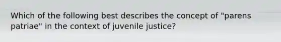 Which of the following best describes the concept of "parens patriae" in the context of juvenile justice?