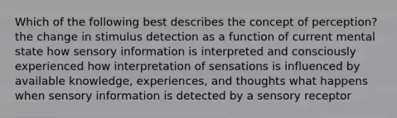 Which of the following best describes the concept of perception? the change in stimulus detection as a function of current mental state how sensory information is interpreted and consciously experienced how interpretation of sensations is influenced by available knowledge, experiences, and thoughts what happens when sensory information is detected by a sensory receptor