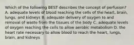 Which of the following BEST describes the concept of perfusion? A. adequate levels of blood reaching the cells of the heart, brain, lungs, and kidneys B. adequate delivery of oxygen to and removal of waste from the tissues of the body C. adequate levels of oxygen reaching the cells to allow aerobic metabolism D. the heart rate necessary to allow blood to reach the heart, lungs, brain, and kidneys