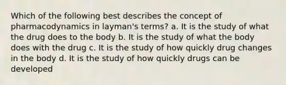 Which of the following best describes the concept of pharmacodynamics in layman's terms? a. It is the study of what the drug does to the body b. It is the study of what the body does with the drug c. It is the study of how quickly drug changes in the body d. It is the study of how quickly drugs can be developed