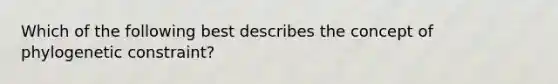 Which of the following best describes the concept of phylogenetic constraint?