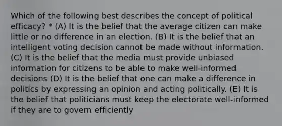 Which of the following best describes the concept of political efficacy? * (A) It is the belief that the average citizen can make little or no difference in an election. (B) It is the belief that an intelligent voting decision cannot be made without information. (C) It is the belief that the media must provide unbiased information for citizens to be able to make well-informed decisions (D) It is the belief that one can make a difference in politics by expressing an opinion and acting politically. (E) It is the belief that politicians must keep the electorate well-informed if they are to govern efficiently