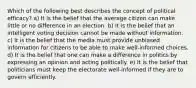 Which of the following best describes the concept of political efficacy? a) It is the belief that the average citizen can make little or no difference in an election. b) It is the belief that an intelligent voting decision cannot be made without information. c) It is the belief that the media must provide unbiased information for citizens to be able to make well-informed choices. d) It is the belief that one can make a difference in politics by expressing an opinion and acting politically. e) It is the belief that politicians must keep the electorate well-informed if they are to govern efficiently.