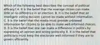 Which of the following best describes the concept of political efficacy? A. It is the belief that the average citizen can make little or no difference in an election. B. It is the belief that an intelligent voting decision cannot be made without information. C. It is the belief that the media must provide unbiased information for citizens to be able to make well-informed choices. D. It is the belief that one can make a difference in politics by expressing an opinion and acting politically. E. It is the belief that politicians must keep the electorate well-informed if they are to govern efficiently.