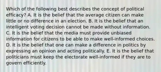 Which of the following best describes the concept of political efficacy? A. It is the belief that the average citizen can make little or no difference in an election. B. It is the belief that an intelligent voting decision cannot be made without information. C. It is the belief that the media must provide unbiased information for citizens to be able to make well-informed choices. D. It is the belief that one can make a difference in politics by expressing an opinion and acting politically. E. It is the belief that politicians must keep the electorate well-informed if they are to govern efficiently.