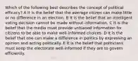 Which of the following best describes the concept of political efficacy? A It is the belief that the average citizen can make little or no difference in an election. B It is the belief that an intelligent voting decision cannot be made without information. C It is the belief that the media must provide unbiased information for citizens to be able to make well-informed choices. D It is the belief that one can make a difference in politics by expressing an opinion and acting politically. E It is the belief that politicians must keep the electorate well-informed if they are to govern efficiently.