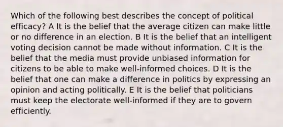 Which of the following best describes the concept of political efficacy? A It is the belief that the average citizen can make little or no difference in an election. B It is the belief that an intelligent voting decision cannot be made without information. C It is the belief that the media must provide unbiased information for citizens to be able to make well-informed choices. D It is the belief that one can make a difference in politics by expressing an opinion and acting politically. E It is the belief that politicians must keep the electorate well-informed if they are to govern efficiently.