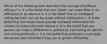 Which of the following best describes the concept of political efficacy? a. It is the belief that one citizen can make little or no difference in an election b. It is the belief that an intelligent voting decision can not be made without information c. It is the belief that the media must provide unbiased information for citizens to make informed choices d. It is the belief that one person can make a difference in politics by expressing an opinion and acting politically e. It is the belief that politicians must keep electorate well informed if they are to govern efficiently