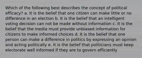 Which of the following best describes the concept of political efficacy? a. It is the belief that one citizen can make little or no difference in an election b. It is the belief that an intelligent voting decision can not be made without information c. It is the belief that the media must provide unbiased information for citizens to make informed choices d. It is the belief that one person can make a difference in politics by expressing an opinion and acting politically e. It is the belief that politicians must keep electorate well informed if they are to govern efficiently