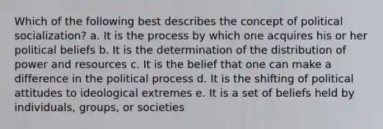 Which of the following best describes the concept of political socialization? a. It is the process by which one acquires his or her political beliefs b. It is the determination of the distribution of power and resources c. It is the belief that one can make a difference in the political process d. It is the shifting of political attitudes to ideological extremes e. It is a set of beliefs held by individuals, groups, or societies