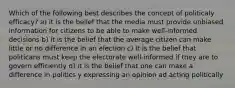 Which of the following best describes the concept of politicaly efficacy? a) it is the belief that the media must provide unbiased information for citizens to be able to make well-informed decisions b) it is the belief that the average citizen can make little or no difference in an election c) it is the belief that politicans must keep the electorate well-informed if they are to govern efficiently d) it is the belief that one can make a difference in politics y expressing an opinion ad acting politically