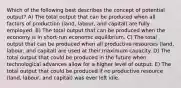 Which of the following best describes the concept of potential output? A) The total output that can be produced when all factors of production (land, labour, and capital) are fully employed. B) The total output that can be produced when the economy is in short-run economic equilibrium. C) The total output that can be produced when all productive resources (land, labour, and capital) are used at their maximum capacity. D) The total output that could be produced in the future when technological advances allow for a higher level of output. E) The total output that could be produced if no productive resource (land, labour, and capital) was ever left idle.