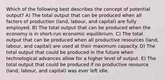 Which of the following best describes the concept of potential output? A) The total output that can be produced when all factors of production (land, labour, and capital) are fully employed. B) The total output that can be produced when the economy is in short-run economic equilibrium. C) The total output that can be produced when all productive resources (land, labour, and capital) are used at their maximum capacity. D) The total output that could be produced in the future when technological advances allow for a higher level of output. E) The total output that could be produced if no productive resource (land, labour, and capital) was ever left idle.