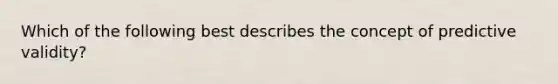 Which of the following best describes the concept of predictive validity?