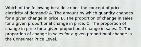 Which of the following best describes the concept of price elasticity of demand? A. The amount by which quantity changes for a given change in price. B. The proportion of change in sales for a given proportional change in price. C. The proportion of change in price for a given proportional change in sales. D. The proportion of change in sales for a given proportional change in the Consumer Price Level.