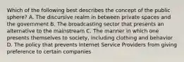 Which of the following best describes the concept of the public sphere? A. The discursive realm in between private spaces and the government B. The broadcasting sector that presents an alternative to the mainstream C. The manner in which one presents themselves to society, including clothing and behavior D. The policy that prevents Internet Service Providers from giving preference to certain companies