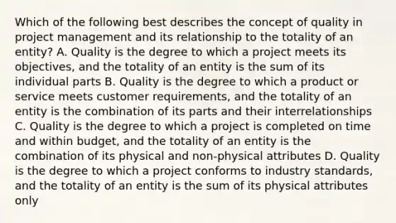 Which of the following best describes the concept of quality in <a href='https://www.questionai.com/knowledge/knITbRryhO-project-management' class='anchor-knowledge'>project management</a> and its relationship to the totality of an entity? A. Quality is the degree to which a project meets its objectives, and the totality of an entity is the sum of its individual parts B. Quality is the degree to which a product or service meets customer requirements, and the totality of an entity is the combination of its parts and their interrelationships C. Quality is the degree to which a project is completed on time and within budget, and the totality of an entity is the combination of its physical and non-physical attributes D. Quality is the degree to which a project conforms to industry standards, and the totality of an entity is the sum of its physical attributes only