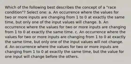 Which of the following best describes the concept of a "race condition"? Select one: a. An occurrence where the values for two or more inputs are changing from 1 to 0 at exactly the same time, but only one of the input values will change. b. An occurrence where the values for two or more inputs are changing from 1 to 0 at exactly the same time. c. An occurrence where the values for two or more inputs are changing from 1 to 0 at exactly the same time, but only one of the input values will not change. d. An occurrence where the values for two or more inputs are changing from 1 to 0 at exactly the same time, but the value for one input will change before the others.