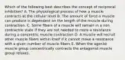 Which of the following best describes the concept of reciprocal inhibition? A. The physiological process of how a muscle contracts at the cellular level B. The amount of force a muscle can produce is dependent on the length of the muscle during contraction. C. Some fibers of a muscle will remain in a non contractile state if they are not needed to more a resistance during a concentric muscle contraction D. A muscle will recruit other muscle fibers within itself if it cannot move a resistance with a given number of muscle fibers E. When the agonist muscle group concentrically contracts the antagonist muscle group relaxes.