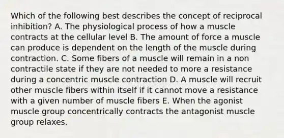 Which of the following best describes the concept of reciprocal inhibition? A. The physiological process of how a muscle contracts at the cellular level B. The amount of force a muscle can produce is dependent on the length of the muscle during contraction. C. Some fibers of a muscle will remain in a non contractile state if they are not needed to more a resistance during a concentric muscle contraction D. A muscle will recruit other muscle fibers within itself if it cannot move a resistance with a given number of muscle fibers E. When the agonist muscle group concentrically contracts the antagonist muscle group relaxes.