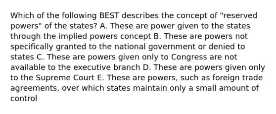 Which of the following BEST describes the concept of "reserved powers" of the states? A. These are power given to the states through the implied powers concept B. These are powers not specifically granted to the national government or denied to states C. These are powers given only to Congress are not available to the executive branch D. These are powers given only to the Supreme Court E. These are powers, such as foreign trade agreements, over which states maintain only a small amount of control