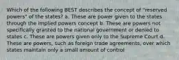 Which of the following BEST describes the concept of "reserved powers" of the states? a. These are power given to the states through the implied powers concept b. These are powers not specifically granted to the national government or denied to states c. These are powers given only to the Supreme Court d. These are powers, such as foreign trade agreements, over which states maintain only a small amount of control