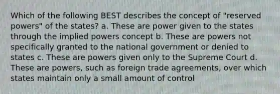 Which of the following BEST describes the concept of "reserved powers" of the states? a. These are power given to the states through the implied powers concept b. These are powers not specifically granted to the national government or denied to states c. These are powers given only to the Supreme Court d. These are powers, such as foreign trade agreements, over which states maintain only a small amount of control