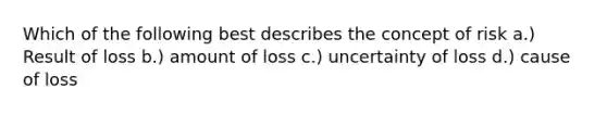 Which of the following best describes the concept of risk a.) Result of loss b.) amount of loss c.) uncertainty of loss d.) cause of loss