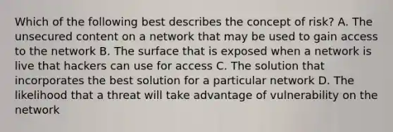 Which of the following best describes the concept of risk? A. The unsecured content on a network that may be used to gain access to the network B. The surface that is exposed when a network is live that hackers can use for access C. The solution that incorporates the best solution for a particular network D. The likelihood that a threat will take advantage of vulnerability on the network