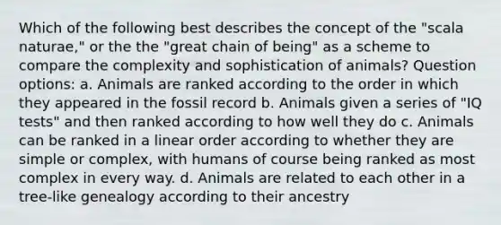 Which of the following best describes the concept of the "scala naturae," or the the "great chain of being" as a scheme to compare the complexity and sophistication of animals? Question options: a. Animals are ranked according to the order in which they appeared in the fossil record b. Animals given a series of "IQ tests" and then ranked according to how well they do c. Animals can be ranked in a linear order according to whether they are simple or complex, with humans of course being ranked as most complex in every way. d. Animals are related to each other in a tree-like genealogy according to their ancestry