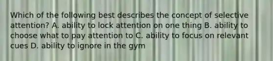 Which of the following best describes the concept of selective attention? A. ability to lock attention on one thing B. ability to choose what to pay attention to C. ability to focus on relevant cues D. ability to ignore in the gym