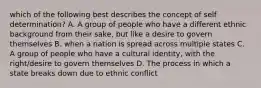 which of the following best describes the concept of self determination? A. A group of people who have a different ethnic background from their sake, but like a desire to govern themselves B. when a nation is spread across multiple states C. A group of people who have a cultural identity, with the right/desire to govern themselves D. The process in which a state breaks down due to ethnic conflict