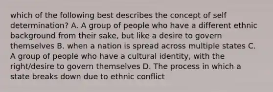 which of the following best describes the concept of self determination? A. A group of people who have a different ethnic background from their sake, but like a desire to govern themselves B. when a nation is spread across multiple states C. A group of people who have a cultural identity, with the right/desire to govern themselves D. The process in which a state breaks down due to ethnic conflict