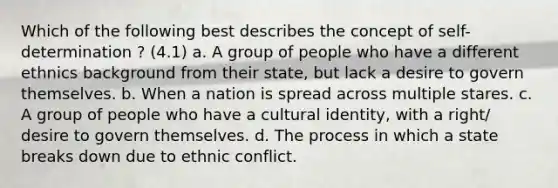 Which of the following best describes the concept of self-determination ? (4.1) a. A group of people who have a different ethnics background from their state, but lack a desire to govern themselves. b. When a nation is spread across multiple stares. c. A group of people who have a cultural identity, with a right/ desire to govern themselves. d. The process in which a state breaks down due to ethnic conflict.