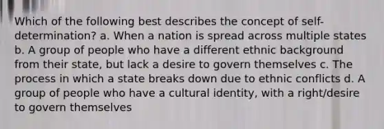 Which of the following best describes the concept of self-determination? a. When a nation is spread across multiple states b. A group of people who have a different ethnic background from their state, but lack a desire to govern themselves c. The process in which a state breaks down due to ethnic conflicts d. A group of people who have a cultural identity, with a right/desire to govern themselves