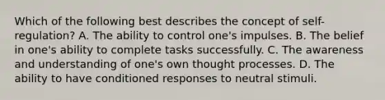 Which of the following best describes the concept of self-regulation? A. The ability to control one's impulses. B. The belief in one's ability to complete tasks successfully. C. The awareness and understanding of one's own thought processes. D. The ability to have conditioned responses to neutral stimuli.