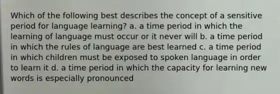 Which of the following best describes the concept of a sensitive period for language learning? a. a time period in which the learning of language must occur or it never will b. a time period in which the rules of language are best learned c. a time period in which children must be exposed to spoken language in order to learn it d. a time period in which the capacity for learning new words is especially pronounced