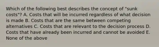 Which of the following best describes the concept of "sunk costs"? A. Costs that will be incurred regardless of what decision is made B. Costs that are the same between competing alternatives C. Costs that are relevant to the decision process D. Costs that have already been incurred and cannot be avoided E. None of the above