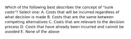 Which of the following best describes the concept of "sunk costs"? Select one: A. Costs that will be incurred regardless of what decision is made B. Costs that are the same between competing alternatives C. Costs that are relevant to the decision process D. Costs that have already been incurred and cannot be avoided E. None of the above