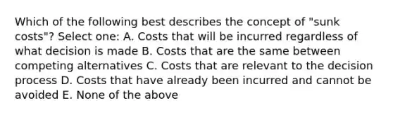 Which of the following best describes the concept of "sunk costs"? Select one: A. Costs that will be incurred regardless of what decision is made B. Costs that are the same between competing alternatives C. Costs that are relevant to the decision process D. Costs that have already been incurred and cannot be avoided E. None of the above