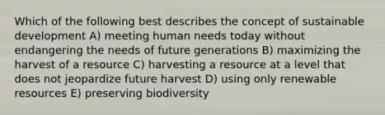 Which of the following best describes the concept of sustainable development A) meeting human needs today without endangering the needs of future generations B) maximizing the harvest of a resource C) harvesting a resource at a level that does not jeopardize future harvest D) using only renewable resources E) preserving biodiversity