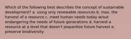 Which of the following best describes the concept of sustainable development? a. using only renewable resources b. max. the harvest of a resource c. meet human needs today w/out endangering the needs of future generations d. harvest a resource at a level that doesn't jeopardize future harvest e. preserve biodiversity