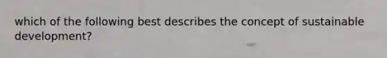 which of the following best describes the concept of sustainable development?