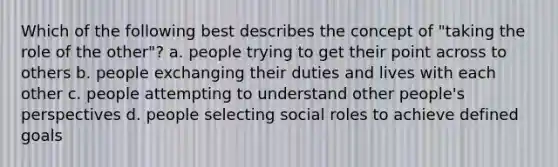 Which of the following best describes the concept of "taking the role of the other"? a. people trying to get their point across to others b. people exchanging their duties and lives with each other c. people attempting to understand other people's perspectives d. people selecting social roles to achieve defined goals