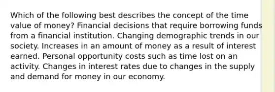 Which of the following best describes the concept of the time value of money? Financial decisions that require borrowing funds from a financial institution. Changing demographic trends in our society. Increases in an amount of money as a result of interest earned. Personal opportunity costs such as time lost on an activity. Changes in interest rates due to changes in the supply and demand for money in our economy.