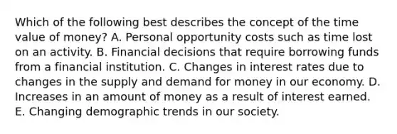 Which of the following best describes the concept of the time value of money? A. Personal opportunity costs such as time lost on an activity. B. Financial decisions that require borrowing funds from a financial institution. C. Changes in interest rates due to changes in the supply and demand for money in our economy. D. Increases in an amount of money as a result of interest earned. E. Changing demographic trends in our society.