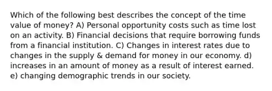 Which of the following best describes the concept of the time value of money? A) Personal opportunity costs such as time lost on an activity. B) Financial decisions that require borrowing funds from a financial institution. C) Changes in interest rates due to changes in the supply & demand for money in our economy. d) increases in an amount of money as a result of interest earned. e) changing demographic trends in our society.